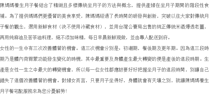 陳媽媽養生月子餐結合了精緻且多樣傳統坐月子的方法與概念，提供產婦在坐月子期間的階段性食補。為了提供媽媽們更優質的美食享受，陳媽媽經過了長時間的研發與創新，突破以往大家對傳統月子餐的觀念，選用新鮮食材（決不使用冷藏食材），並用台灣公賣局出售的純正傳統米酒爆透老薑，再用純麻油及苦茶油料理，絕不添加味精，每日早晨新鮮現做，並由專人配送到府。 女性的一生中有三次改善體質的機會。這三次機會分別是：初潮期，餐後期及更年期。因為這三段時期乃是體內荷爾蒙功能發生變化的時機，其中最重要及身體產生最大轉變的便是產後的這段時期。生產是女性一生之中最大的轉變機會，所以每一位女性都應該要好好把握坐月子的這段時間，別讓自己錯失了這個改善體質的機會。對婦女而言，只要月子坐得好，身體就會有天壤之別，就讓陳媽媽養生月子餐宅配服務來為您分憂解勞！