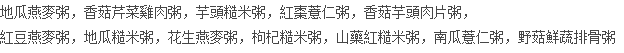 地瓜燕麥粥，香菇芹菜雞肉粥，芋頭糙米粥，紅棗薏仁粥，香菇芋頭肉片粥， 紅豆燕麥粥，地瓜糙米粥，花生燕麥粥，枸杞糙米粥，山藥紅糙米粥，南瓜薏仁粥，野菇鮮蔬排骨粥
