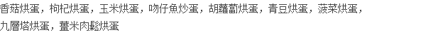香菇烘蛋，枸杞烘蛋，玉米烘蛋，吻仔魚炒蛋，胡蘿蔔烘蛋，青豆烘蛋，菠菜烘蛋， 九層塔烘蛋，薑米肉鬆烘蛋