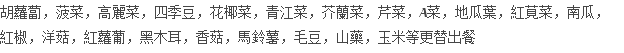 胡蘿蔔，菠菜，高麗菜，四季豆，花椰菜，青江菜，芥蘭菜，芹菜，A菜，地瓜葉，紅莧菜，南瓜， 紅椒，洋菇，紅蘿葡，黑木耳，香菇，馬鈴薯，毛豆，山藥，玉米等更替出餐