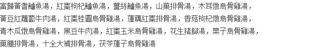 當歸黃耆鱸魚湯，紅棗枸杞鱸魚湯，薑絲鱸魚湯，山藥排骨湯，木耳燉烏骨雞湯， 黃豆紅蘿蔔牛肉湯，紅棗桂圓烏骨雞湯，蓮藕紅棗排骨湯，香菇枸杞燉烏骨雞湯， 青木瓜燉烏骨雞湯，黑豆牛肉湯，紅棗玉米烏骨雞湯，花生豬腳湯，栗子烏骨雞湯， 藥膳排骨湯，十全大補排骨湯，茯苓蓮子烏骨雞湯
