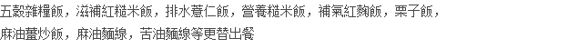 五穀雜糧飯，滋補紅糙米飯，排水薏仁飯，營養糙米飯，補氣紅麴飯，栗子飯， 麻油薑炒飯，麻油麵線，苦油麵線等更替出餐