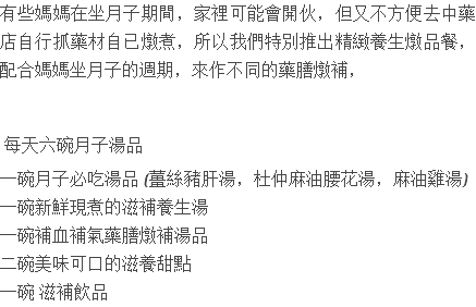 有些媽媽在坐月子期間，家裡可能會開伙，但又不方便去中藥店自行抓藥材自已燉煮，所以我們特別推出精緻養生燉品餐，配合媽媽坐月子的週期，來作不同的藥膳燉補， 每天六碗月子湯品 一碗月子必吃湯品 (薑絲豬肝湯，杜仲麻油腰花湯，麻油雞湯) 一碗新鮮現煮的滋補養生湯 一碗補血補氣藥膳燉補湯品 二碗美味可口的滋養甜點 一碗 滋補飲品