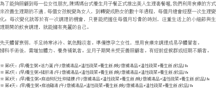 為了能夠照顧到每一位女性朋友, 陳媽媽台式養生月子餐正式推出美人生理套餐喔, 我們利用食療的方式來改善生理期的不適 . 每個女孩蛻變為女人，到轉變成熟女的數十年過程，每個月總會經歷一次生理變化；每次變化就等於有一次調理的機會，只要能把握住每個月珍貴的時刻，注重生活上的小細節與生理期間的飲食調理，就能擁有亮麗的自己。 先天體質衰弱，手足時常冰冷、氣色黯淡者。準備懷孕之女性，想用食療來調理成易孕體質者。 婦科手術後，需增加體力、養身補氣者。坐月子期間未受妥善照顧者。有經前症候群或經期不順者。 ※ 第1天：(早)養生粥+活力蛋 (午) 燉補湯品+溫性疏菜+養生飯 (晚) 燉補湯品+溫性疏菜+養生飯 (飲品) 1x ※ 第2天：(早)養生粥+豬肝湯 (午) 燉補湯品+溫性疏菜+養生飯 (晚) 燉補湯品+溫性疏菜+養生飯 (飲品) 1x ※ 第3天：(早)養生粥+麻油枸玘杜仲豬腰 (午) 燉補湯品+溫性疏菜+養生飯 (晚) 燉補湯品+溫性疏菜+養生飯 (飲品) 1x ※ 第4天：(早)養生粥+麻油雞湯 (午) 燉補湯品+溫性疏菜+養生飯 (晚) 燉補湯品+溫性疏菜+養生飯 (飲品) 1x