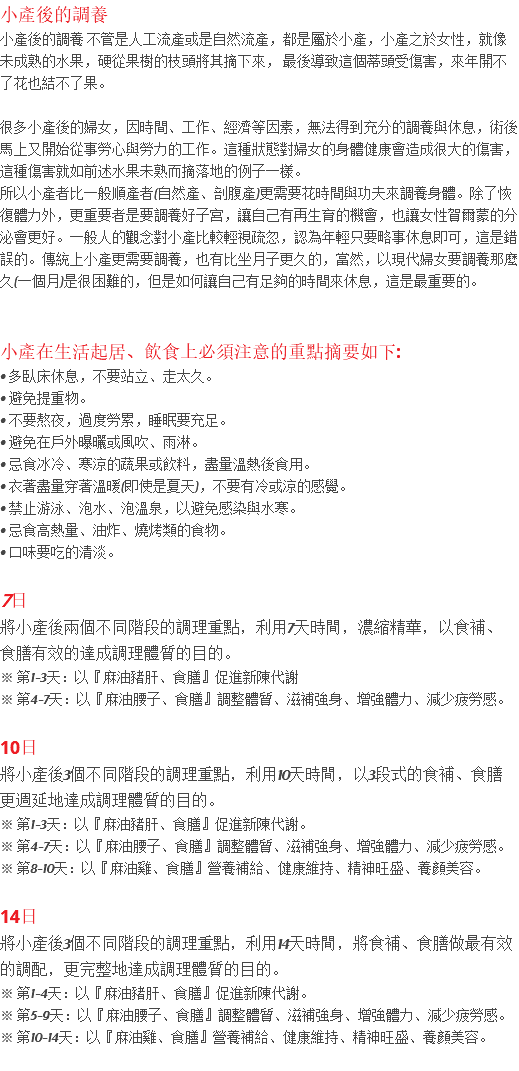 小產後的調養 小產後的調養 不管是人工流產或是自然流產，都是屬於小產，小產之於女性，就像未成熟的水果，硬從果樹的枝頭將其摘下來， 最後導致這個蒂頭受傷害，來年開不了花也結不了果。 很多小產後的婦女，因時間、工作、經濟等因素，無法得到充分的調養與休息，術後馬上又開始從事勞心與勞力的工作。這種狀態對婦女的身體健康會造成很大的傷害，這種傷害就如前述水果未熟而摘落地的例子一樣。 所以小產者比一般順產者(自然產、剖腹產)更需要花時間與功夫來調養身體。除了恢復體力外，更重要者是要調養好子宮，讓自己有再生育的機會，也讓女性賀爾蒙的分泌會更好。一般人的觀念對小產比較輕視疏忽，認為年輕只要略事休息即可，這是錯誤的。傳統上小產更需要調養，也有比坐月子更久的，當然，以現代婦女要調養那麼久(一個月)是很困難的，但是如何讓自己有足夠的時間來休息，這是最重要的。 小產在生活起居、飲食上必須注意的重點摘要如下: • 多臥床休息，不要站立、走太久。 • 避免提重物。 • 不要熬夜，過度勞累，睡眠要充足。 • 避免在戶外曝曬或風吹、雨淋。 • 忌食冰冷、寒涼的蔬果或飲料，盡量溫熱後食用。 • 衣著盡量穿著溫暖(即使是夏天)，不要有冷或涼的感覺。 • 禁止游泳、泡水、泡溫泉，以避免感染與水寒。 • 忌食高熱量、油炸、燒烤類的食物。 • 口味要吃的清淡。 7日 將小產後兩個不同階段的調理重點，利用7天時間，濃縮精華，以食補、 食膳有效的達成調理體質的目的。 ※ 第1-3天：以『麻油豬肝、食膳』促進新陳代謝 ※ 第4-7天：以『麻油腰子、食膳』調整體質、滋補強身、增強體力、減少疲勞感。 10日 將小產後3個不同階段的調理重點，利用10天時間，以3段式的食補、食膳更週延地達成調理體質的目的。 ※ 第1-3天：以『麻油豬肝、食膳』促進新陳代謝。 ※ 第4-7天：以『麻油腰子、食膳』調整體質、滋補強身、增強體力、減少疲勞感。 ※ 第8-10天：以『麻油雞、食膳』營養補給、健康維持、精神旺盛、養顏美容。 14日 將小產後3個不同階段的調理重點，利用14天時間，將食補、食膳做最有效的調配，更完整地達成調理體質的目的。 ※ 第1-4天：以『麻油豬肝、食膳』促進新陳代謝。 ※ 第5-9天：以『麻油腰子、食膳』調整體質、滋補強身、增強體力、減少疲勞感。 ※ 第10-14天：以『麻油雞、食膳』營養補給、健康維持、精神旺盛、養顏美容。 