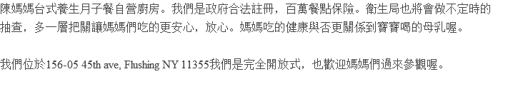 陳媽媽台式養生月子餐自營廚房。我們是政府合法註冊，百萬餐點保險。衛生局也將會做不定時的 抽查，多一層把關讓媽媽們吃的更安心，放心。媽媽吃的健康與否更關係到寶寶喝的母乳喔。 我們位於156-05 45th ave, Flushing NY 11355我們是完全開放式，也歡迎媽媽們過來參觀喔。 