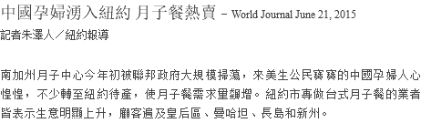 中國孕婦湧入紐約 月子餐熱賣 - World Journal June 21, 2015 記者朱澤人／紐約報導 南加州月子中心今年初被聯邦政府大規模掃蕩，來美生公民寶寶的中國孕婦人心惶惶，不少轉至紐約待產，使月子餐需求量飆增。紐約市專做台式月子餐的業者皆表示生意明顯上升，顧客遍及皇后區、曼哈坦、長島和新州。 