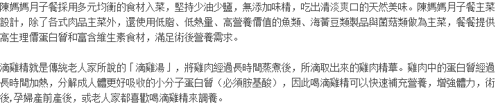 陳媽媽月子餐採用多元均衡的食材入菜，堅持少油少鹽，無添加味精，吃出清淡爽口的天然美味。陳媽媽月子餐主菜設計，除了各式肉品主菜外，還使用低脂、低熱量、高營養價值的魚類、海黃豆類製品與菌菇類做為主菜，餐餐提供高生理價蛋白質和富含維生素食材，滿足術後營養需求。 滴雞精就是傳統老人家所說的「滴雞湯」，將雞肉經過長時間蒸煮後，所滴取出來的雞肉精華。雞肉中的蛋白質經過長時間加熱，分解成人體更好吸收的小分子蛋白質（必須胺基酸），因此喝滴雞精可以快速補充營養，增強體力，術後, 孕婦產前產後，或老人家都喜歡喝滴雞精來調養。 