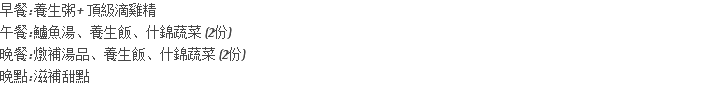 早餐: 養生粥+ 頂級滴雞精 午餐: 鱸魚湯、養生飯、什錦蔬菜 (2份) 晚餐: 燉補湯品、養生飯、什錦蔬菜 (2份) 晚點: 滋補甜點